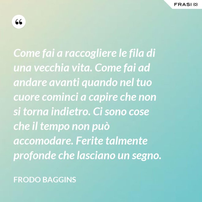 Come fai a raccogliere le fila di una vecchia vita. Come fai ad andare avanti quando nel tuo cuore cominci a capire che non si torna indietro. Ci sono cose che il tempo non può accomodare. Ferite talmente profonde che lasciano un segno. - Frodo Baggins