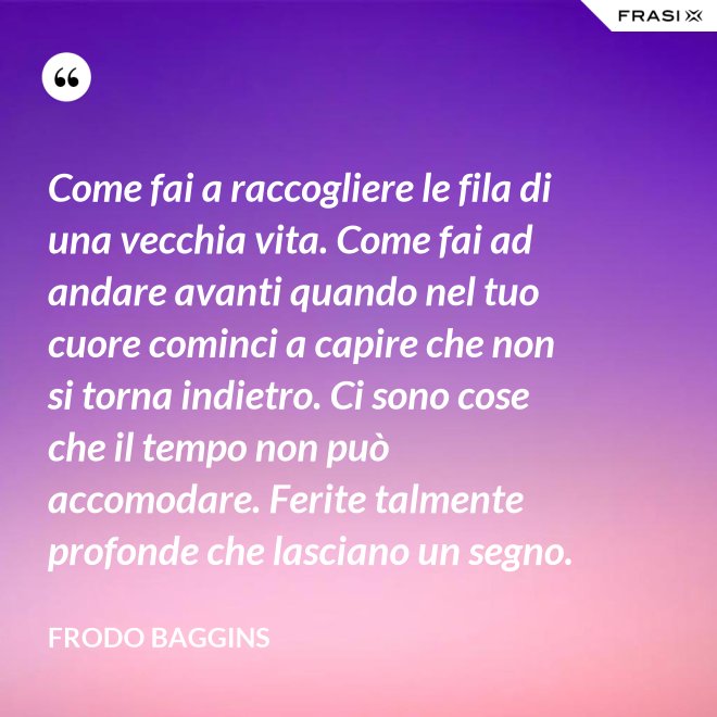 Come fai a raccogliere le fila di una vecchia vita. Come fai ad andare avanti quando nel tuo cuore cominci a capire che non si torna indietro. Ci sono cose che il tempo non può accomodare. Ferite talmente profonde che lasciano un segno. - Frodo Baggins