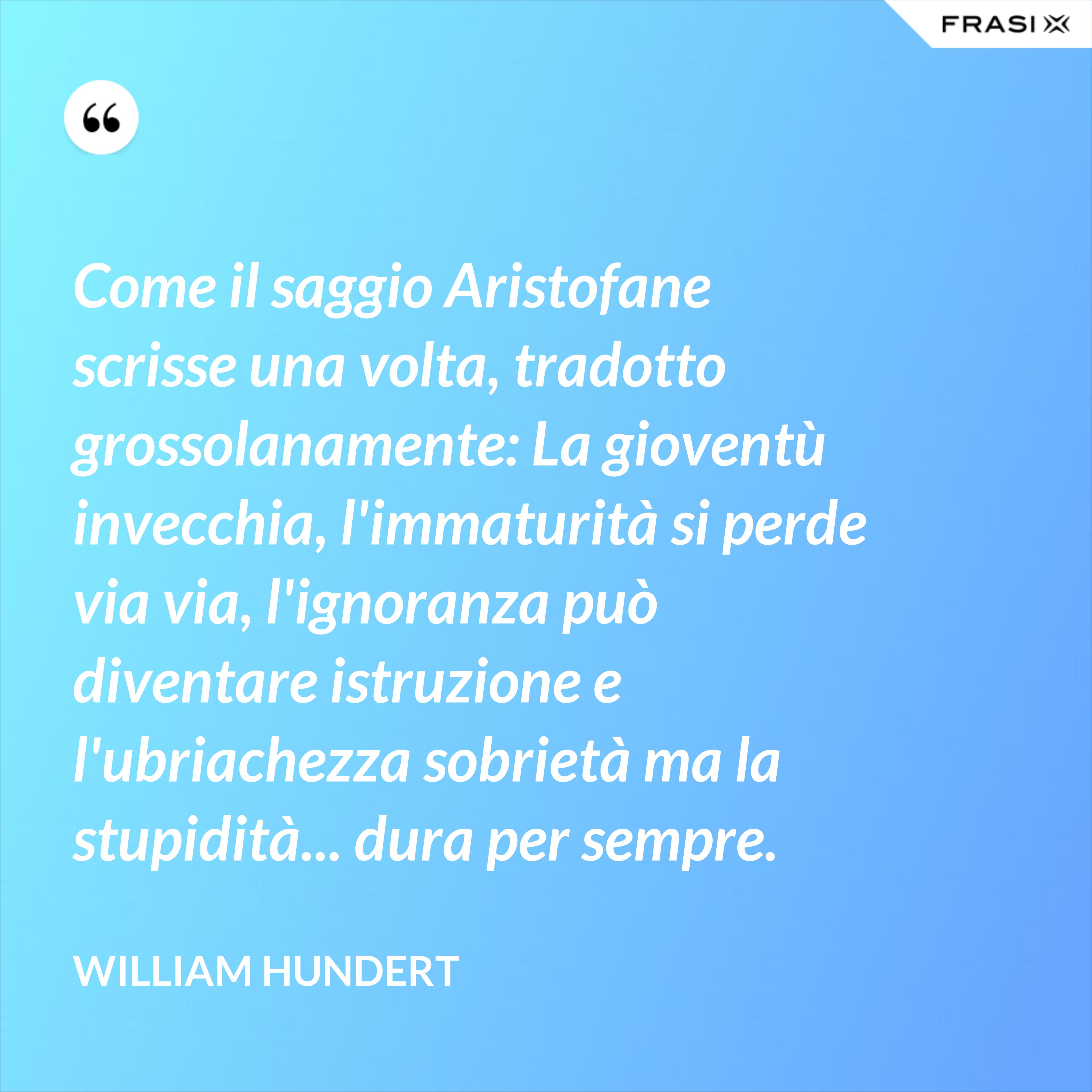 Come il saggio Aristofane scrisse una volta, tradotto grossolanamente: La gioventù invecchia, l'immaturità si perde via via, l'ignoranza può diventare istruzione e l'ubriachezza sobrietà ma la stupidità... dura per sempre. - William Hundert