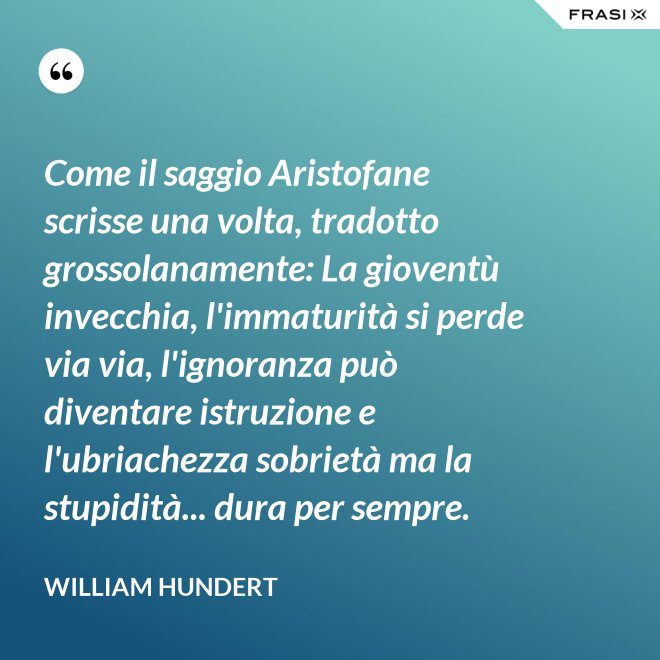 Come il saggio Aristofane scrisse una volta, tradotto grossolanamente: La gioventù invecchia, l'immaturità si perde via via, l'ignoranza può diventare istruzione e l'ubriachezza sobrietà ma la stupidità... dura per sempre. - William Hundert