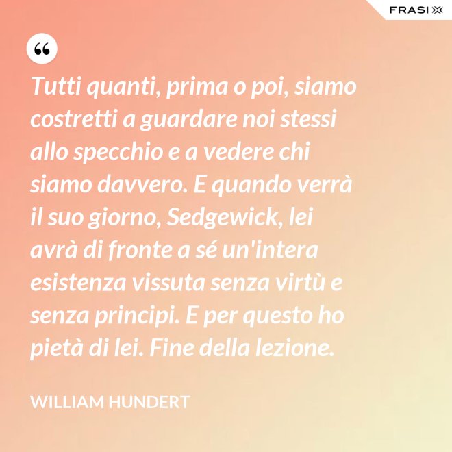 Tutti quanti, prima o poi, siamo costretti a guardare noi stessi allo specchio e a vedere chi siamo davvero. E quando verrà il suo giorno, Sedgewick, lei avrà di fronte a sé un'intera esistenza vissuta senza virtù e senza principi. E per questo ho pietà di lei. Fine della lezione. - William Hundert