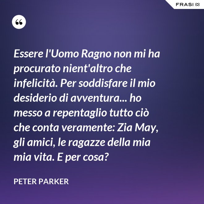 Essere l'Uomo Ragno non mi ha procurato nient'altro che infelicità. Per soddisfare il mio desiderio di avventura... ho messo a repentaglio tutto ciò che conta veramente: Zia May, gli amici, le ragazze della mia mia vita. E per cosa? - Peter Parker