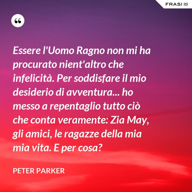 Essere l'Uomo Ragno non mi ha procurato nient'altro che infelicità. Per soddisfare il mio desiderio di avventura... ho messo a repentaglio tutto ciò che conta veramente: Zia May, gli amici, le ragazze della mia mia vita. E per cosa? - Peter Parker