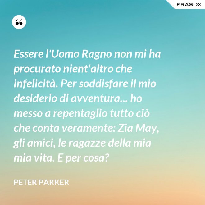 Essere l'Uomo Ragno non mi ha procurato nient'altro che infelicità. Per soddisfare il mio desiderio di avventura... ho messo a repentaglio tutto ciò che conta veramente: Zia May, gli amici, le ragazze della mia mia vita. E per cosa? - Peter Parker