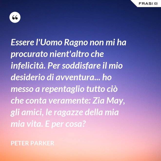 Essere l'Uomo Ragno non mi ha procurato nient'altro che infelicità. Per soddisfare il mio desiderio di avventura... ho messo a repentaglio tutto ciò che conta veramente: Zia May, gli amici, le ragazze della mia mia vita. E per cosa? - Peter Parker