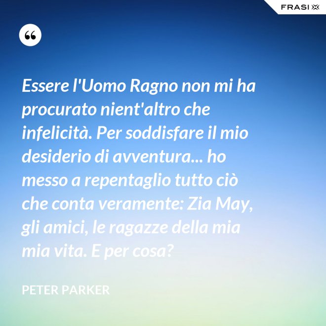 Essere l'Uomo Ragno non mi ha procurato nient'altro che infelicità. Per soddisfare il mio desiderio di avventura... ho messo a repentaglio tutto ciò che conta veramente: Zia May, gli amici, le ragazze della mia mia vita. E per cosa? - Peter Parker