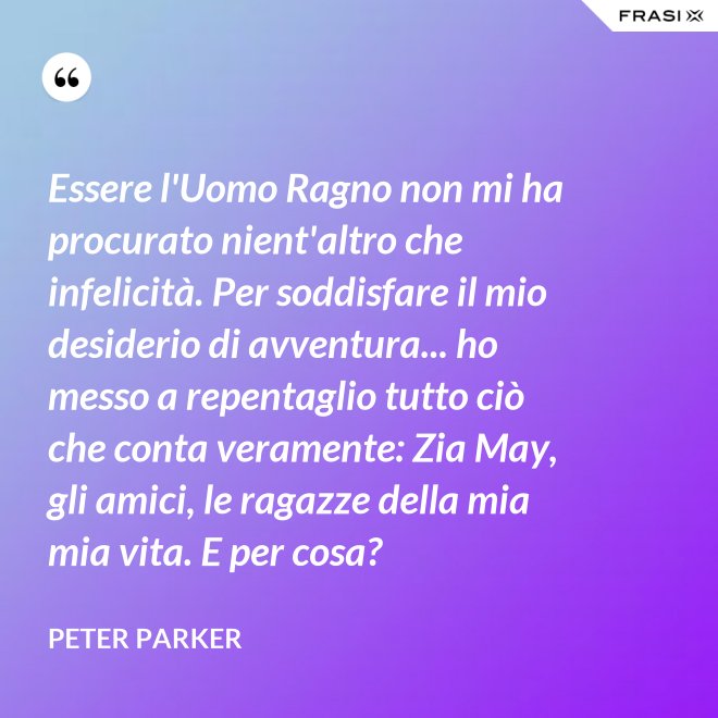 Essere l'Uomo Ragno non mi ha procurato nient'altro che infelicità. Per soddisfare il mio desiderio di avventura... ho messo a repentaglio tutto ciò che conta veramente: Zia May, gli amici, le ragazze della mia mia vita. E per cosa? - Peter Parker