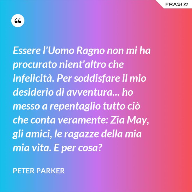 Essere l'Uomo Ragno non mi ha procurato nient'altro che infelicità. Per soddisfare il mio desiderio di avventura... ho messo a repentaglio tutto ciò che conta veramente: Zia May, gli amici, le ragazze della mia mia vita. E per cosa? - Peter Parker