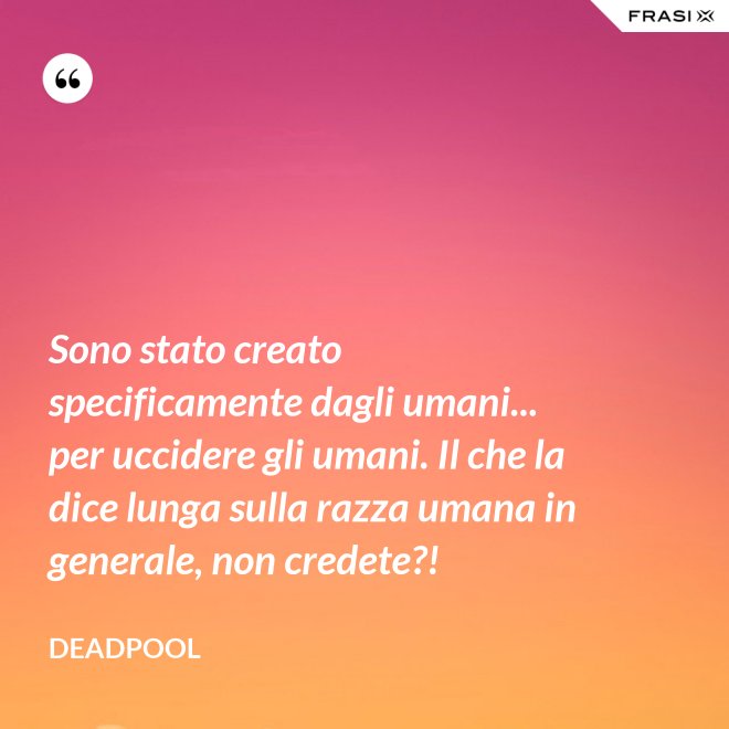 Sono stato creato specificamente dagli umani... per uccidere gli umani. Il che la dice lunga sulla razza umana in generale, non credete?! - Deadpool