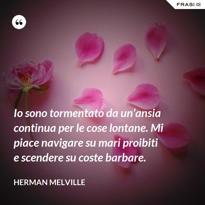 Io sono tormentato da un’ansia continua per le cose lontane. Mi piace navigare su mari proibiti e scendere su coste barbare. - Herman Melville