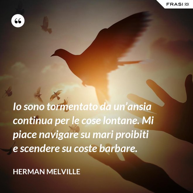 Io sono tormentato da un’ansia continua per le cose lontane. Mi piace navigare su mari proibiti e scendere su coste barbare. - Herman Melville
