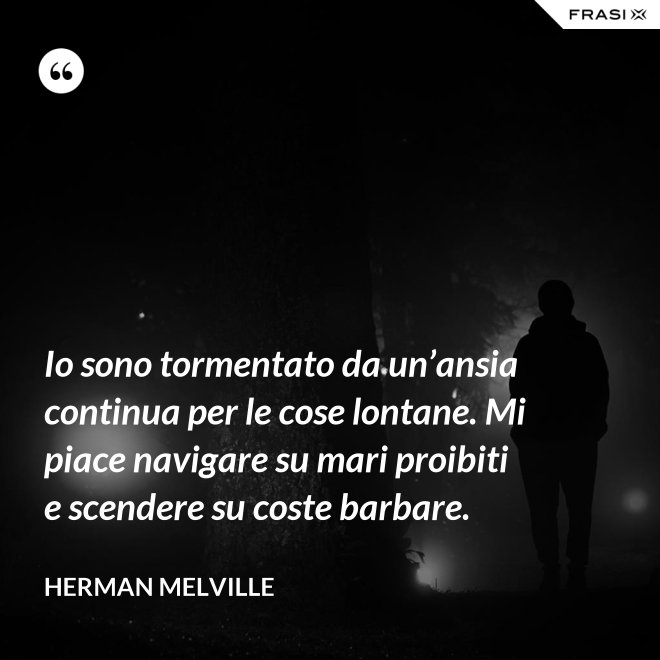 Io sono tormentato da un’ansia continua per le cose lontane. Mi piace navigare su mari proibiti e scendere su coste barbare. - Herman Melville
