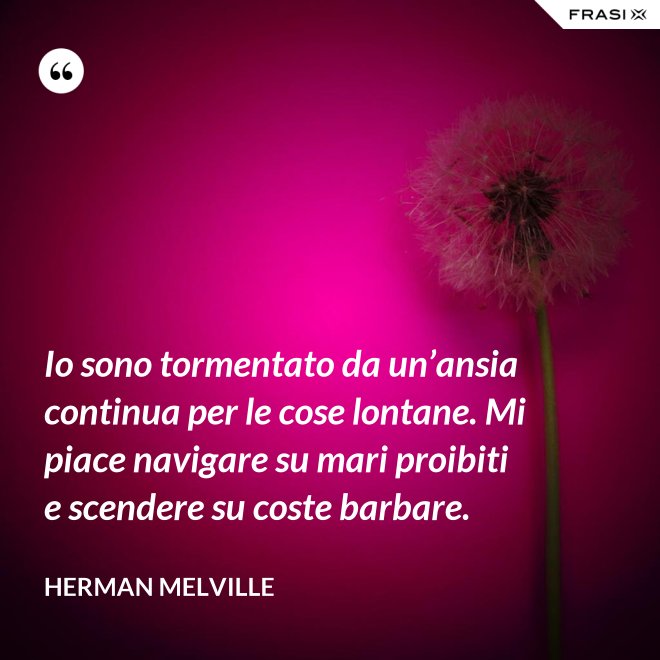 Io sono tormentato da un’ansia continua per le cose lontane. Mi piace navigare su mari proibiti e scendere su coste barbare. - Herman Melville