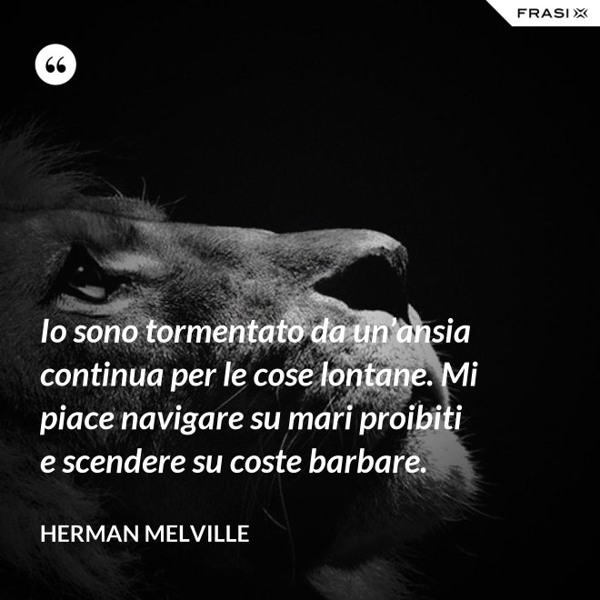 Io sono tormentato da un’ansia continua per le cose lontane. Mi piace navigare su mari proibiti e scendere su coste barbare. - Herman Melville