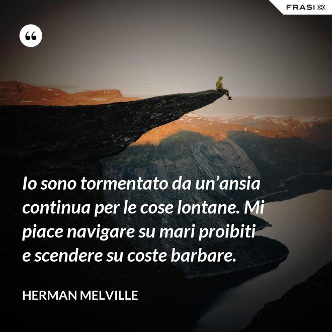 Io sono tormentato da un’ansia continua per le cose lontane. Mi piace navigare su mari proibiti e scendere su coste barbare. - Herman Melville