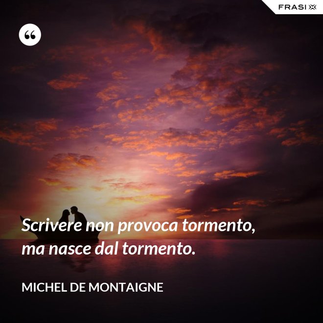 Scrivere non provoca tormento, ma nasce dal tormento. - Michel de Montaigne