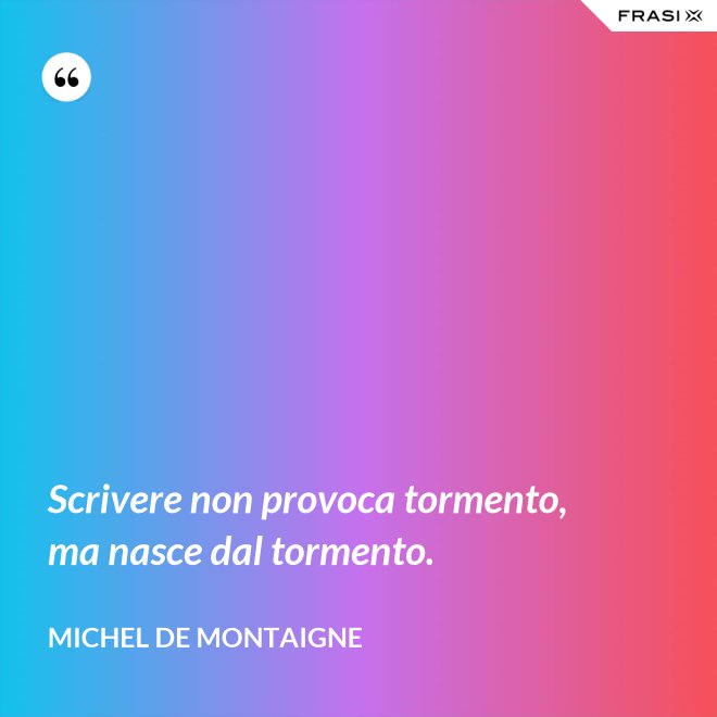 Scrivere non provoca tormento, ma nasce dal tormento. - Michel de Montaigne