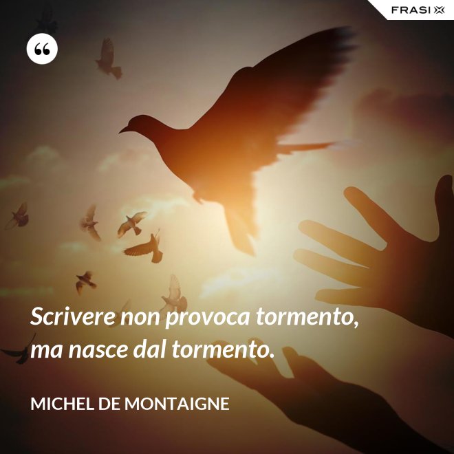Scrivere non provoca tormento, ma nasce dal tormento. - Michel de Montaigne