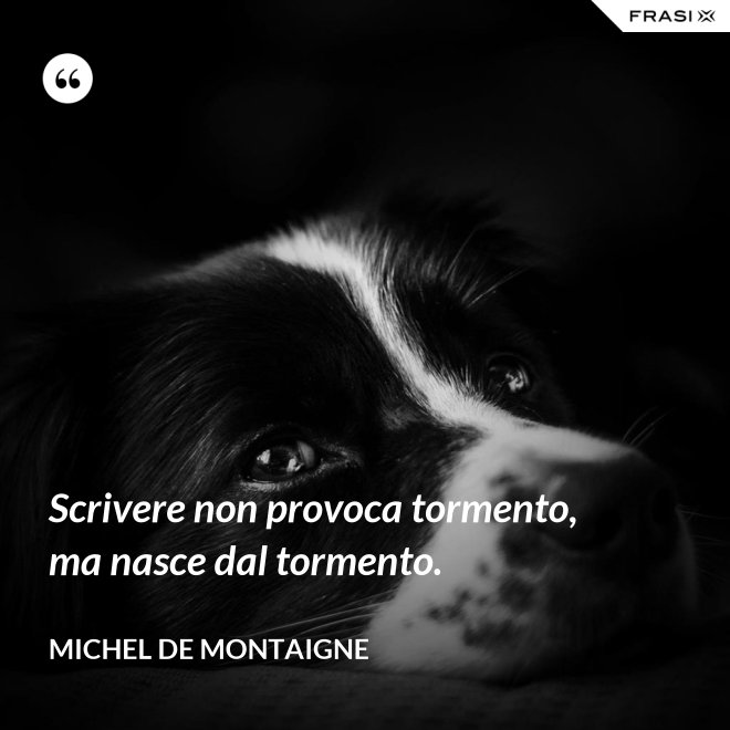 Scrivere non provoca tormento, ma nasce dal tormento. - Michel de Montaigne