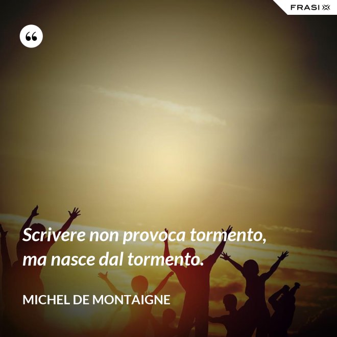 Scrivere non provoca tormento, ma nasce dal tormento. - Michel de Montaigne