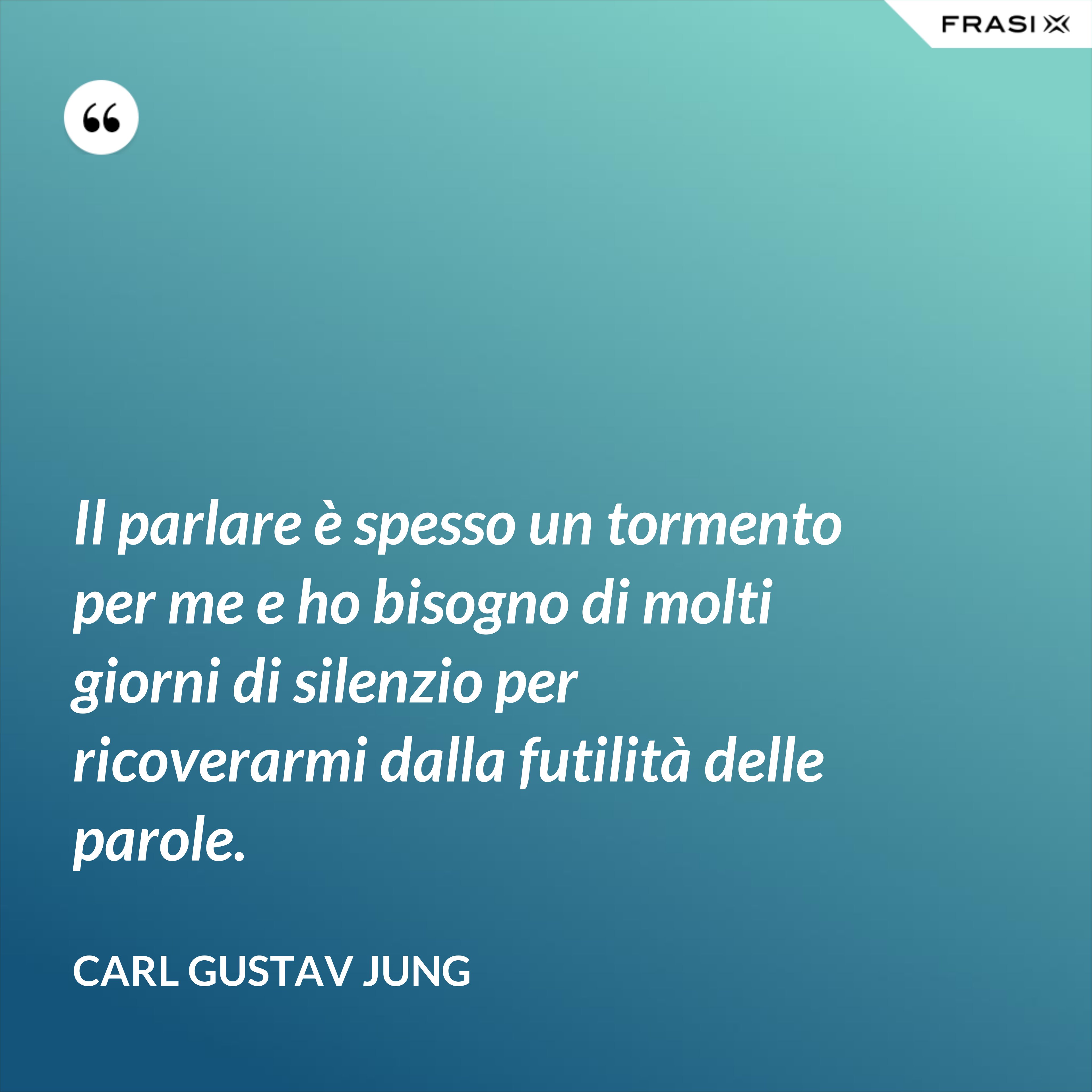 Il parlare è spesso un tormento per me e ho bisogno di molti giorni di silenzio per ricoverarmi dalla futilità delle parole. - Carl Gustav Jung