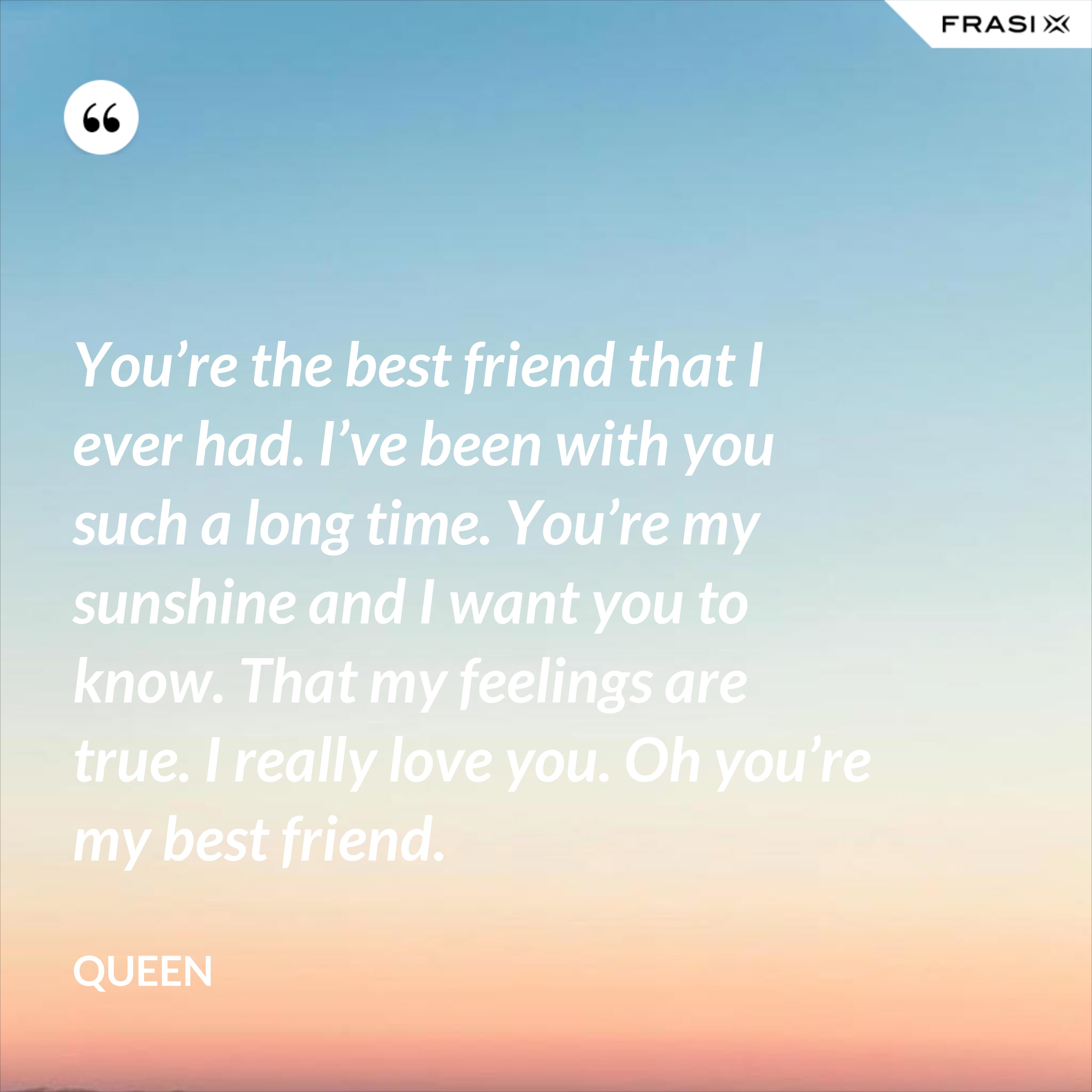 You’re the best friend that I ever had. I’ve been with you such a long time. You’re my sunshine and I want you to know. That my feelings are true. I really love you. Oh you’re my best friend. - Queen