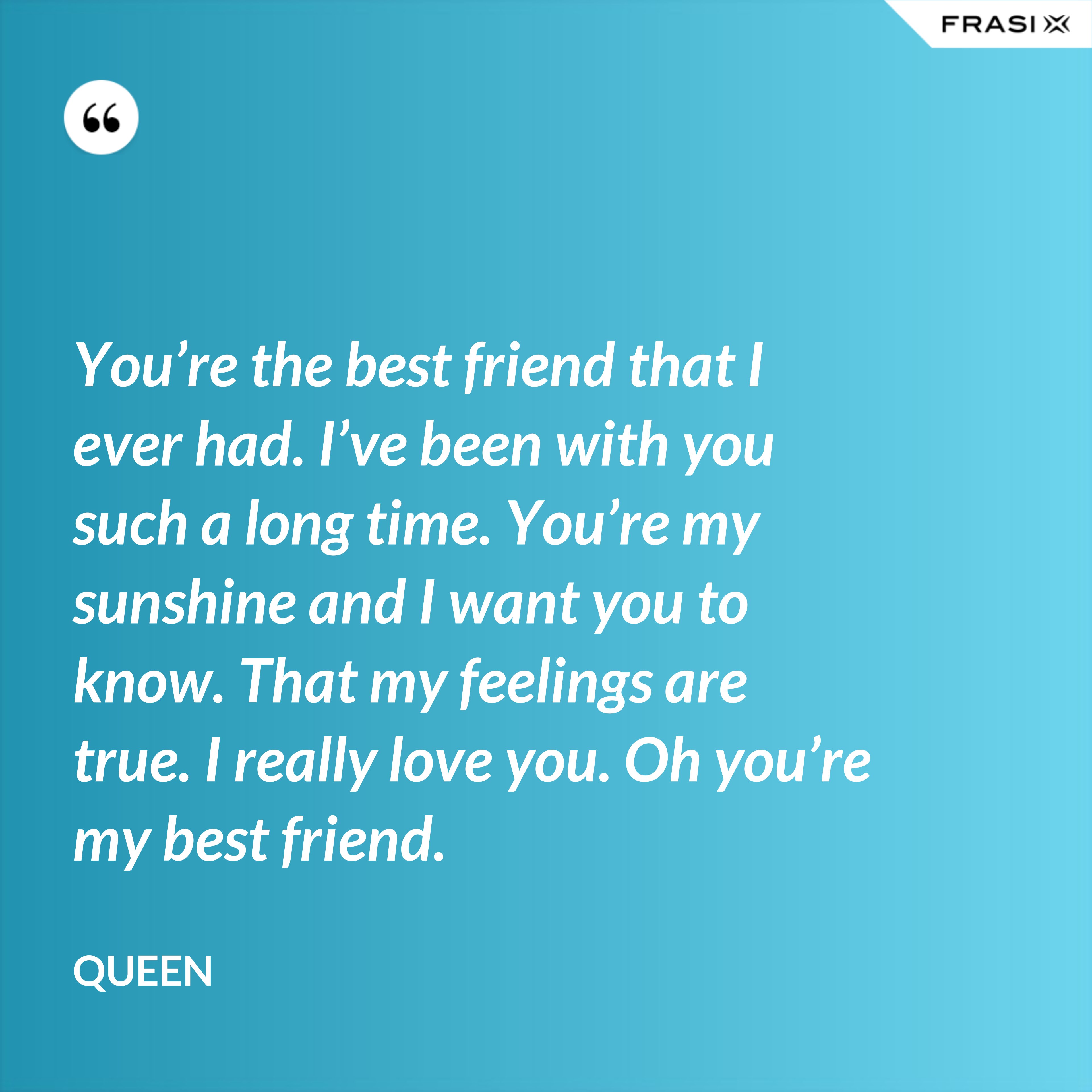 You’re the best friend that I ever had. I’ve been with you such a long time. You’re my sunshine and I want you to know. That my feelings are true. I really love you. Oh you’re my best friend. - Queen