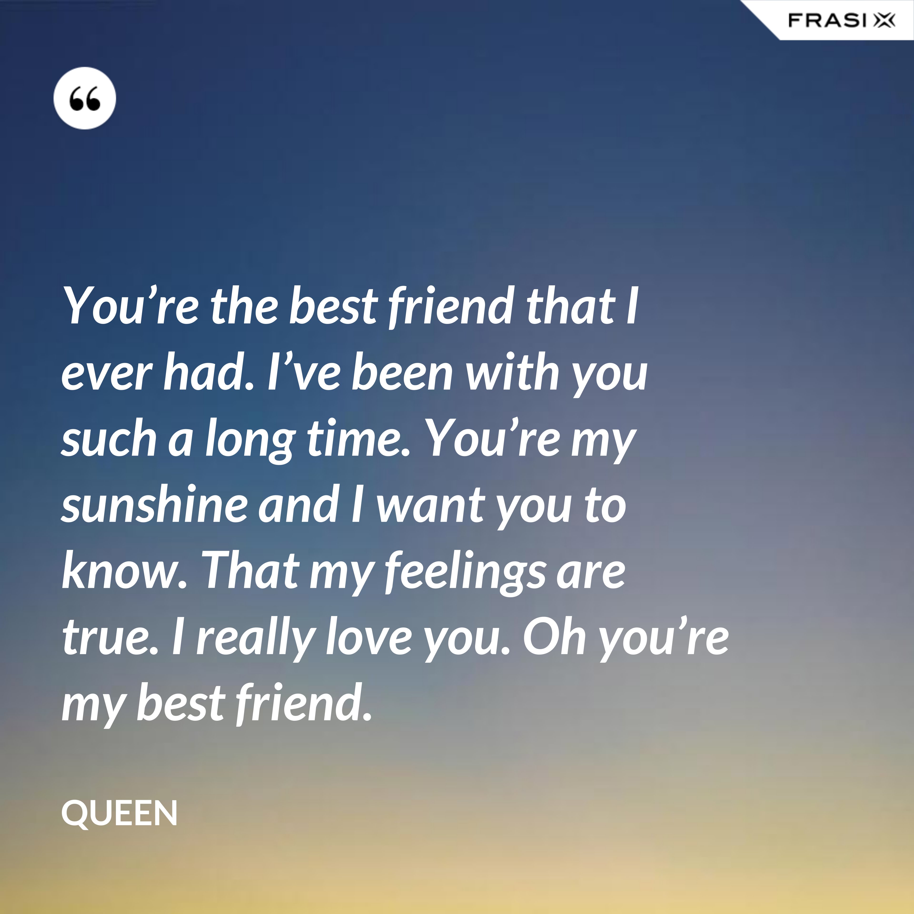 You’re the best friend that I ever had. I’ve been with you such a long time. You’re my sunshine and I want you to know. That my feelings are true. I really love you. Oh you’re my best friend. - Queen