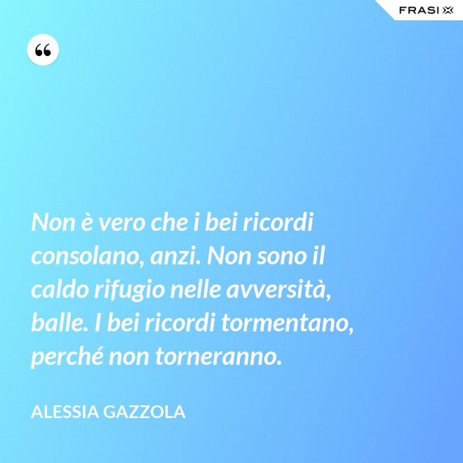 Non è vero che i bei ricordi consolano, anzi. Non sono il caldo rifugio nelle avversità, balle. I bei ricordi tormentano, perché non torneranno. - Alessia Gazzola