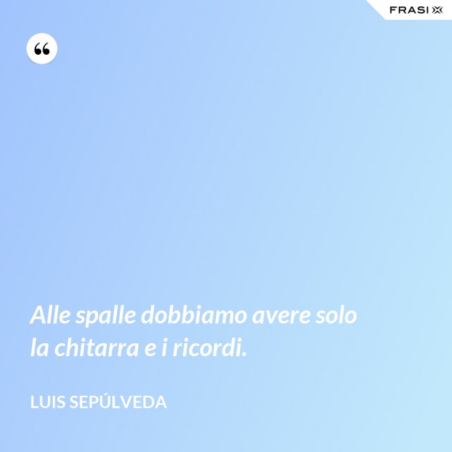 Alle spalle dobbiamo avere solo la chitarra e i ricordi. - Luis Sepúlveda