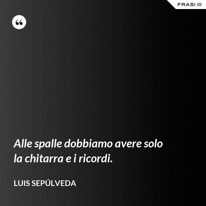 Alle spalle dobbiamo avere solo la chitarra e i ricordi. - Luis Sepúlveda