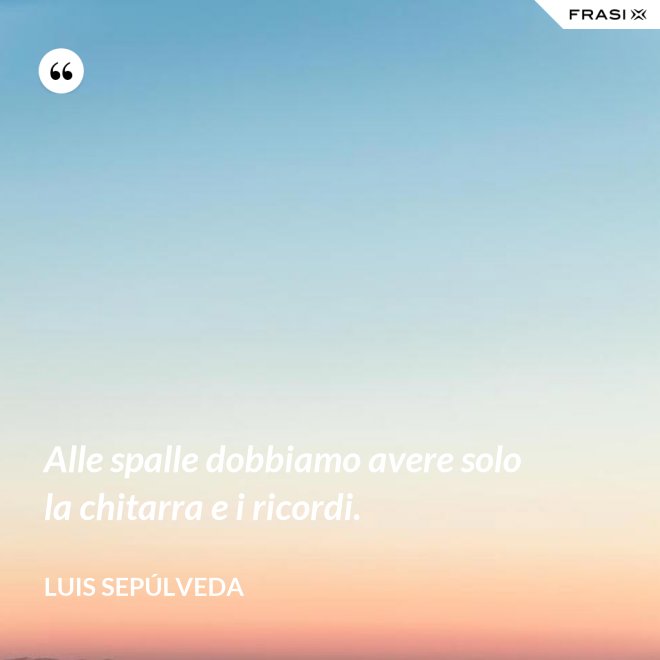 Alle spalle dobbiamo avere solo la chitarra e i ricordi. - Luis Sepúlveda