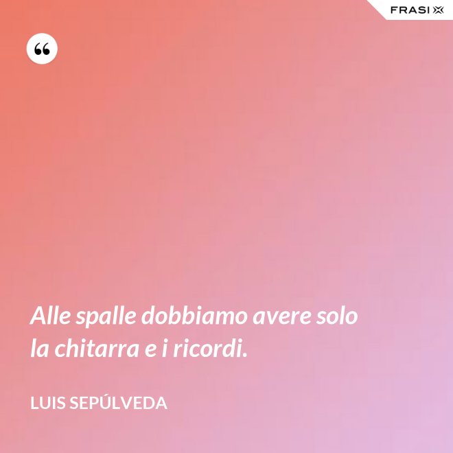 Alle spalle dobbiamo avere solo la chitarra e i ricordi. - Luis Sepúlveda