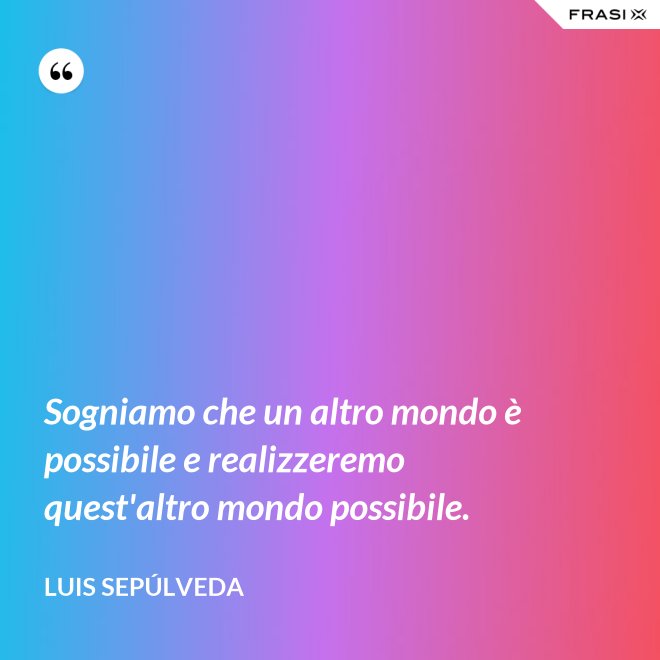 Sogniamo che un altro mondo è possibile e realizzeremo quest'altro mondo possibile. - Luis Sepúlveda