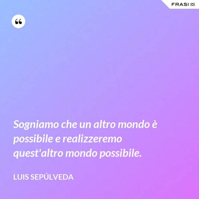 Sogniamo che un altro mondo è possibile e realizzeremo quest'altro mondo possibile. - Luis Sepúlveda
