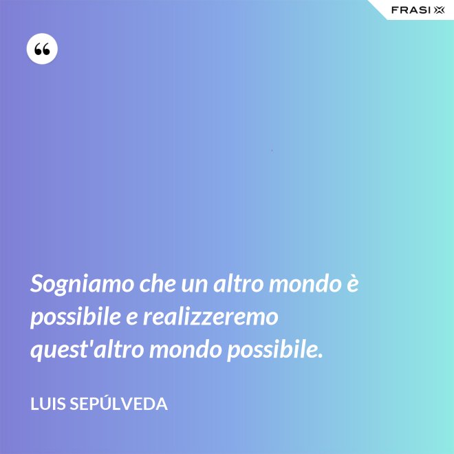 Sogniamo che un altro mondo è possibile e realizzeremo quest'altro mondo possibile. - Luis Sepúlveda