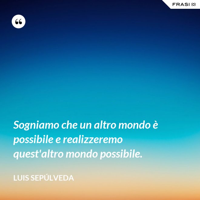 Sogniamo che un altro mondo è possibile e realizzeremo quest'altro mondo possibile. - Luis Sepúlveda