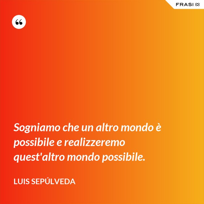 Sogniamo che un altro mondo è possibile e realizzeremo quest'altro mondo possibile. - Luis Sepúlveda