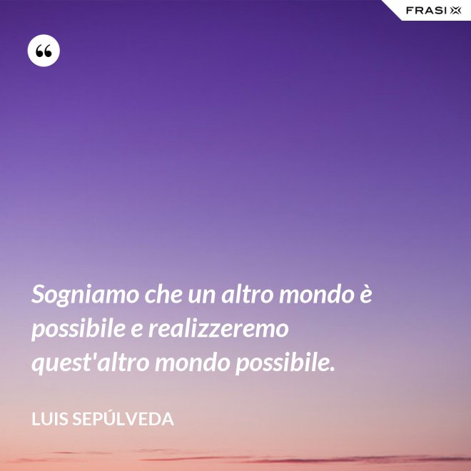 Sogniamo che un altro mondo è possibile e realizzeremo quest'altro mondo possibile. - Luis Sepúlveda