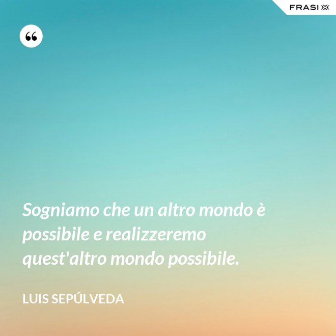 Sogniamo che un altro mondo è possibile e realizzeremo quest'altro mondo possibile. - Luis Sepúlveda