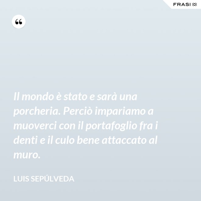 Il mondo è stato e sarà una porcheria. Perciò impariamo a muoverci con il portafoglio fra i denti e il culo bene attaccato al muro. - Luis Sepúlveda