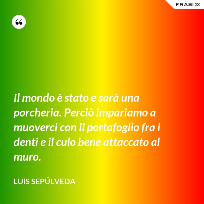 Il mondo è stato e sarà una porcheria. Perciò impariamo a muoverci con il portafoglio fra i denti e il culo bene attaccato al muro. - Luis Sepúlveda
