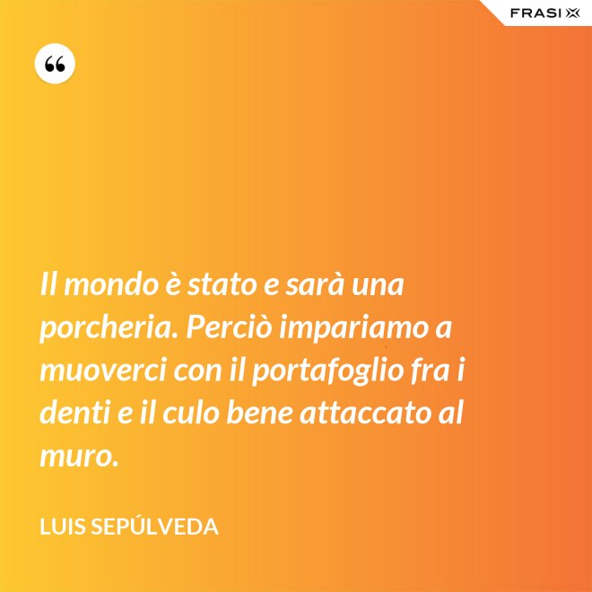Il mondo è stato e sarà una porcheria. Perciò impariamo a muoverci con il portafoglio fra i denti e il culo bene attaccato al muro. - Luis Sepúlveda