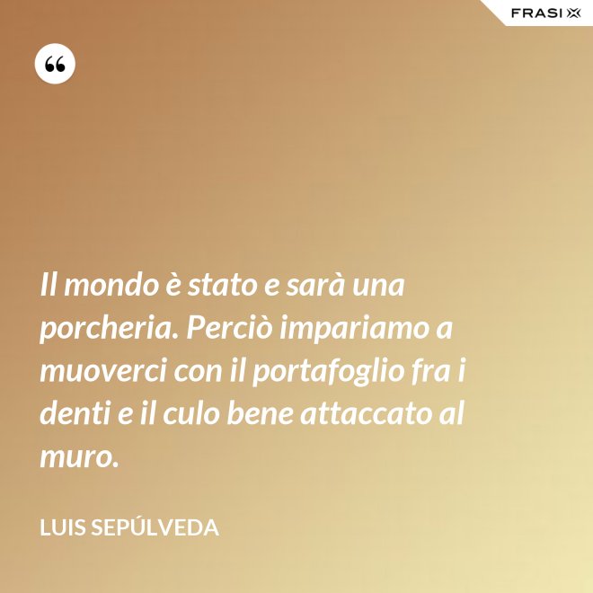 Il mondo è stato e sarà una porcheria. Perciò impariamo a muoverci con il portafoglio fra i denti e il culo bene attaccato al muro. - Luis Sepúlveda