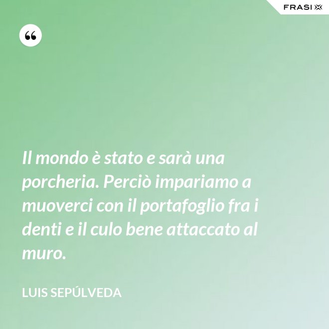 Il mondo è stato e sarà una porcheria. Perciò impariamo a muoverci con il portafoglio fra i denti e il culo bene attaccato al muro. - Luis Sepúlveda