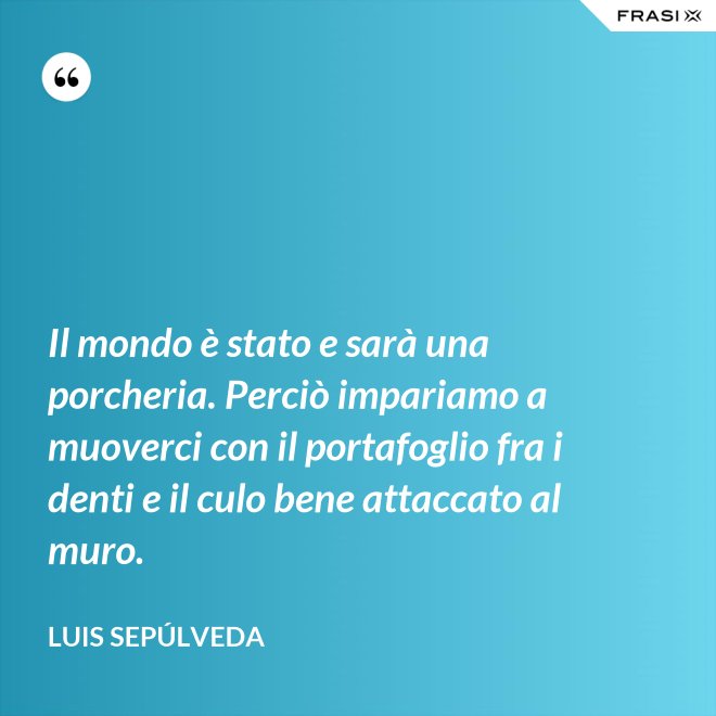Il mondo è stato e sarà una porcheria. Perciò impariamo a muoverci con il portafoglio fra i denti e il culo bene attaccato al muro. - Luis Sepúlveda