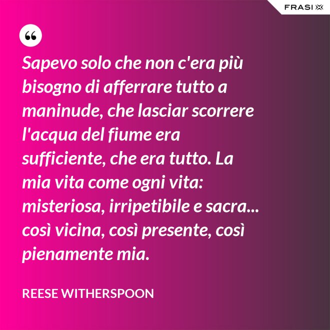 Sapevo solo che non c'era più bisogno di afferrare tutto a maninude, che lasciar scorrere l'acqua del fiume era sufficiente, che era tutto. La mia vita come ogni vita: misteriosa, irripetibile e sacra... così vicina, così presente, così pienamente mia. - Reese Witherspoon