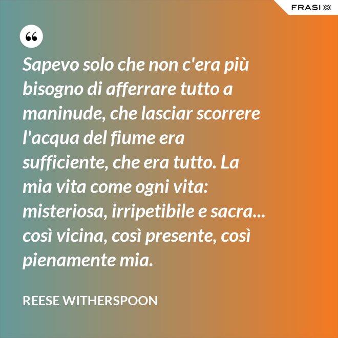 Sapevo solo che non c'era più bisogno di afferrare tutto a maninude, che lasciar scorrere l'acqua del fiume era sufficiente, che era tutto. La mia vita come ogni vita: misteriosa, irripetibile e sacra... così vicina, così presente, così pienamente mia. - Reese Witherspoon