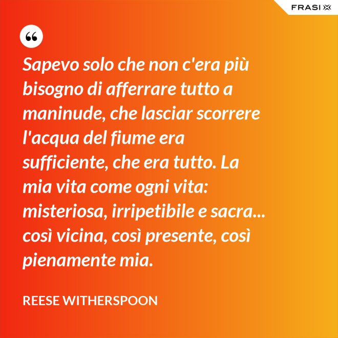 Sapevo solo che non c'era più bisogno di afferrare tutto a maninude, che lasciar scorrere l'acqua del fiume era sufficiente, che era tutto. La mia vita come ogni vita: misteriosa, irripetibile e sacra... così vicina, così presente, così pienamente mia. - Reese Witherspoon