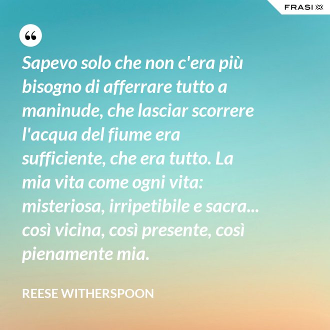Sapevo solo che non c'era più bisogno di afferrare tutto a maninude, che lasciar scorrere l'acqua del fiume era sufficiente, che era tutto. La mia vita come ogni vita: misteriosa, irripetibile e sacra... così vicina, così presente, così pienamente mia. - Reese Witherspoon